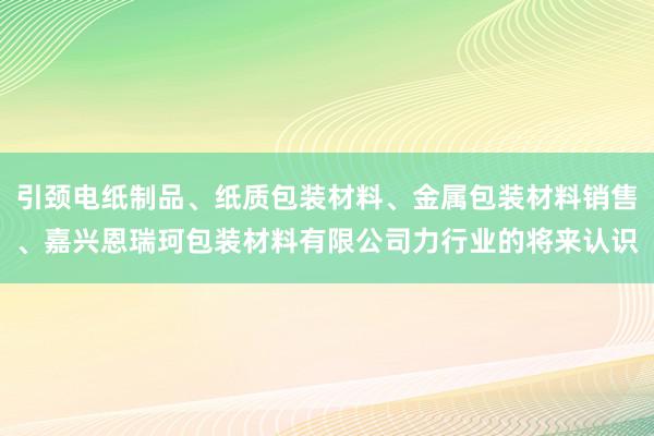 引颈电纸制品、纸质包装材料、金属包装材料销售、嘉兴恩瑞珂包装材料有限公司力行业的将来认识