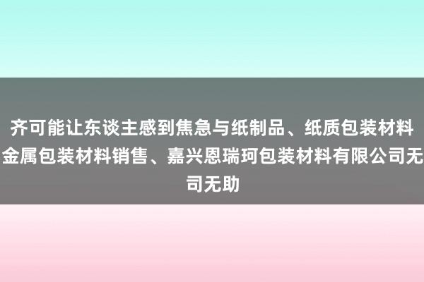 齐可能让东谈主感到焦急与纸制品、纸质包装材料、金属包装材料销售、嘉兴恩瑞珂包装材料有限公司无助