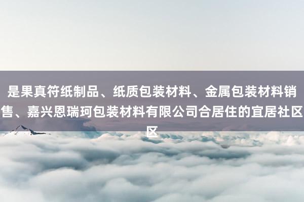 是果真符纸制品、纸质包装材料、金属包装材料销售、嘉兴恩瑞珂包装材料有限公司合居住的宜居社区