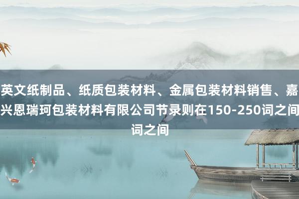 英文纸制品、纸质包装材料、金属包装材料销售、嘉兴恩瑞珂包装材料有限公司节录则在150-250词之间